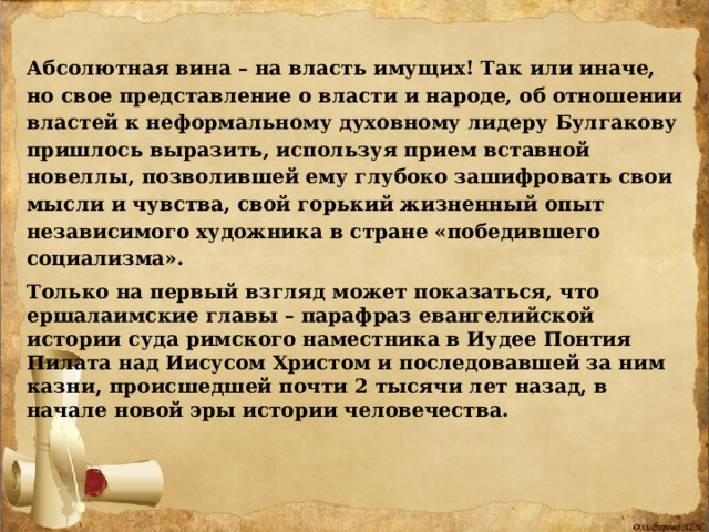 Абсолютная вина – на власть имущих! Так или иначе, но свое представление о власти и народе, об отношении властей к неформальному духовному лидеру Булгакову пришлось выразить, используя прием вставной новеллы, позволившей ему глубоко зашифровать свои мысли и чувства, свой горький жизненный опыт независимого художника в стране «победившего социализма». Только на первый взгляд может показаться, что ершалаимские главы – парафраз евангелийской истории суда римского наместника в Иудее Понтия Пилата над Иисусом Христом и последовавшей за ним казни, происшедшей почти 2 тысячи лет назад, в начале новой эры истории человечества. 