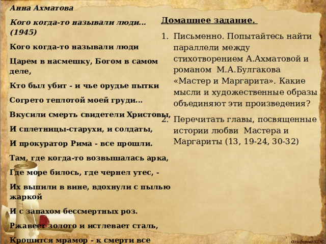 Анна Ахматова Кого когда-то называли люди... (1945) Кого когда-то называли люди Царем в насмешку, Богом в самом деле, Кто был убит - и чье орудье пытки Согрето теплотой моей груди... Вкусили смерть свидетели Христовы, И сплетницы-старухи, и солдаты, И прокуратор Рима - все прошли. Там, где когда-то возвышалась арка, Где море билось, где чернел утес, - Их выпили в вине, вдохнули с пылью жаркой И с запахом бессмертных роз. Ржавеет золото и истлевает сталь, Крошится мрамор - к смерти все готово. Всего прочнее на земле печаль И долговечней - царственное слово. Домашнее задание.  Письменно. Попытайтесь найти параллели между стихотворением А.Ахматовой и романом М.А.Булгакова «Мастер и Маргарита». Какие мысли и художественные образы объединяют эти произведения? Перечитать главы, посвященные истории любви Мастера и Маргариты (13, 19-24, 30-32) 