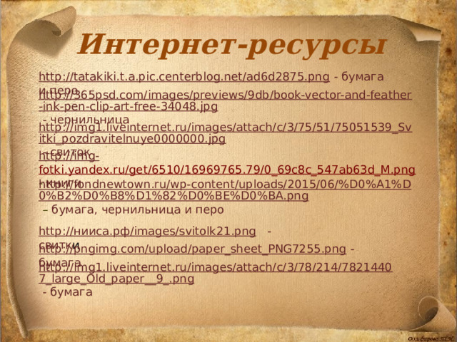 Интернет-ресурсы http://tatakiki.t.a.pic.centerblog.net/ad6d2875.png  - бумага и перо http://365psd.com/images/previews/9db/book-vector-and-feather-ink-pen-clip-art-free-34048.jpg  - чернильница http://img1.liveinternet.ru/images/attach/c/3/75/51/75051539_Svitki_pozdravitelnuye0000000.jpg  - свиток http://img - fotki.yandex.ru/get/6510/16969765.79/0_69c8c_547ab63d_M.png  - книги http://fondnewtown.ru/wp-content/uploads/2015/06/%D0%A1%D0%B2%D0%B8%D1%82%D0%BE%D0%BA.png  – бумага, чернильница и перо http:// нииса.рф / images/svitolk21.png  - свитк и http://pngimg.com/upload/paper_sheet_PNG7255.png  - бумага  http://img1.liveinternet.ru/images/attach/c/3/78/214/78214407_large_Old_paper__9_.png  - бумага  