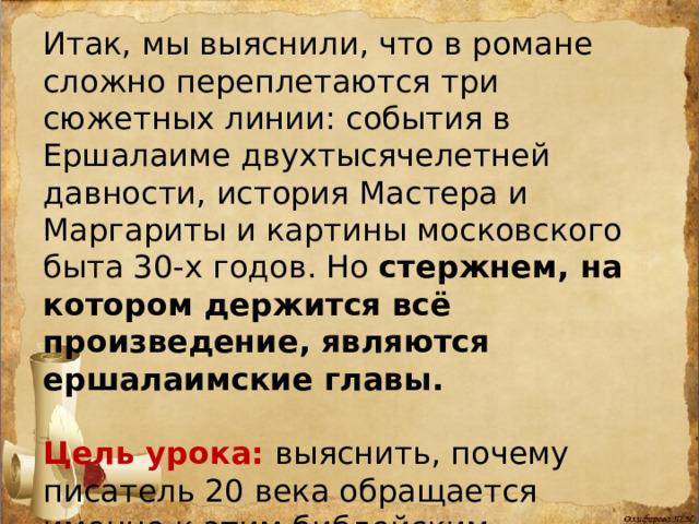 Итак, мы выяснили, что в романе сложно переплетаются три сюжетных линии: события в Ершалаиме двухтысячелетней давности, история Мастера и Маргариты и картины московского быта 30-х годов. Но стержнем, на котором держится всё произведение, являются ершалаимские главы.  Цель урока: выяснить, почему писатель 20 века обращается именно к этим библейским событиям? Что хочет сказать нам, читателям? 