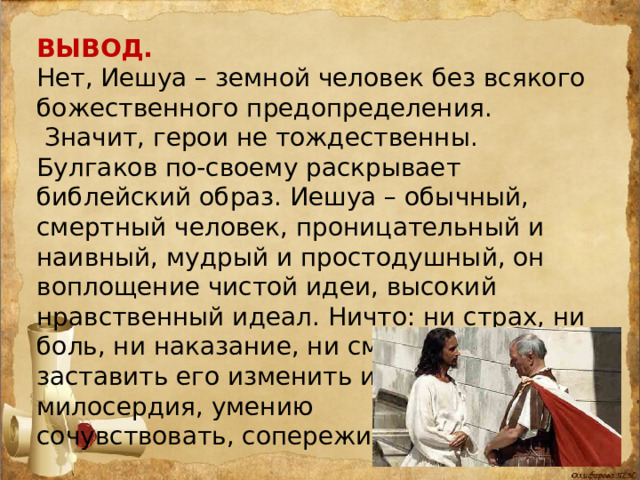 ВЫВОД. Нет, Иешуа – земной человек без всякого божественного предопределения.  Значит, герои не тождественны. Булгаков по-своему раскрывает библейский образ. Иешуа – обычный, смертный человек, проницательный и наивный, мудрый и простодушный, он воплощение чистой идеи, высокий нравственный идеал. Ничто: ни страх, ни боль, ни наказание, ни смерть – не могут заставить его изменить идеалам добра, милосердия, умению сочувствовать, сопереживать. 