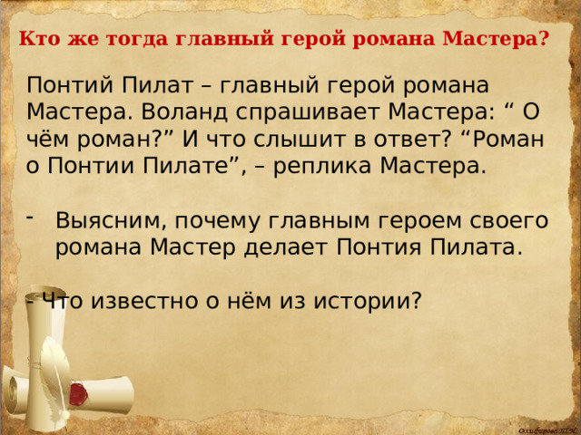 Кто же тогда главный герой романа Мастера? Понтий Пилат – главный герой романа Мастера. Воланд спрашивает Мастера: “ О чём роман?” И что слышит в ответ? “Роман о Понтии Пилате”, – реплика Мастера. Выясним, почему главным героем своего романа Мастер делает Понтия Пилата. - Что известно о нём из истории? 