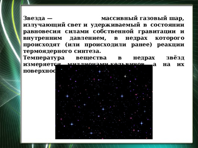 Звезда — массивный газовый шар, излучающий свет и удерживаемый в состоянии равновесия силами собственной гравитации и внутренним давлением, в недрах которого происходят (или происходили ранее) реакции термоядерного синтеза. Температура вещества в недрах звёзд измеряется миллионами кельвинов, а на их поверхности — тысячами кельвинов.  