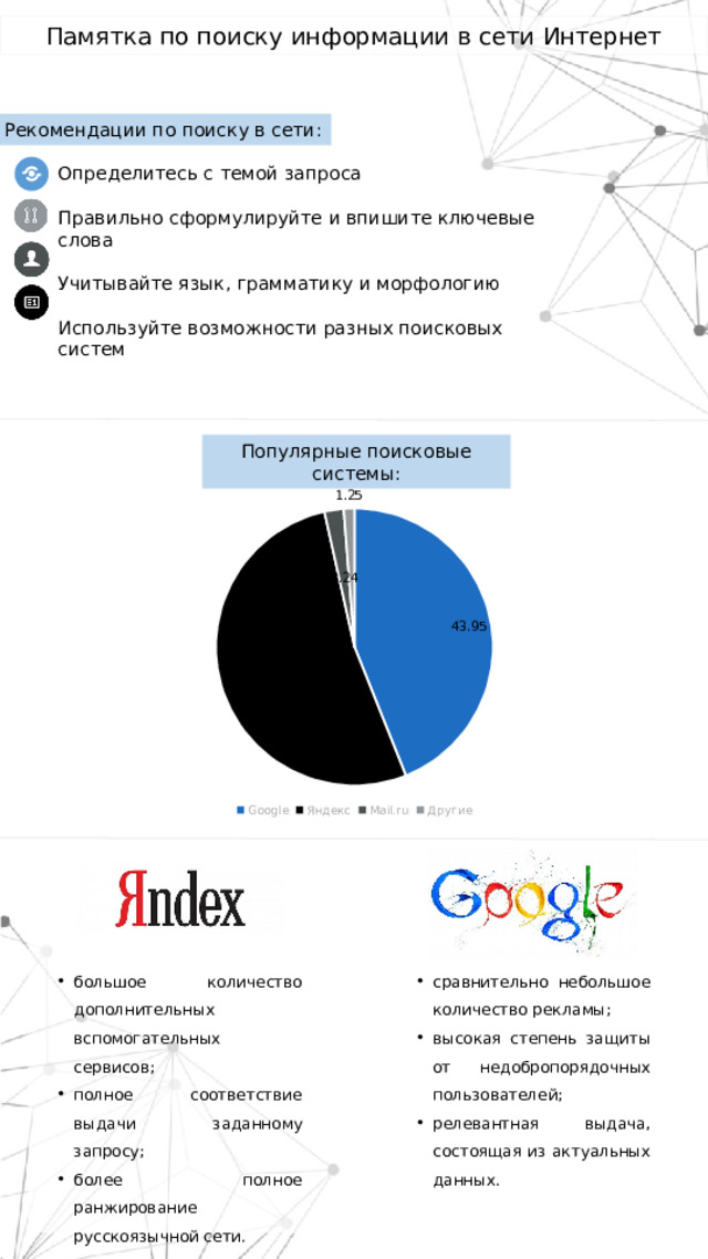 Памятка по поиску информации в сети Интернет Рекомендации по поиску в сети: Определитесь с темой запроса Правильно сформулируйте и впишите ключевые слова Учитывайте язык, грамматику и морфологию Используйте возможности разных поисковых систем Популярные поисковые системы: большое количество дополнительных вспомогательных сервисов; полное соответствие выдачи заданному запросу; более полное ранжирование русскоязычной сети. сравнительно небольшое количество рекламы; высокая степень защиты от недобропорядочных пользователей; релевантная выдача, состоящая из актуальных данных. 