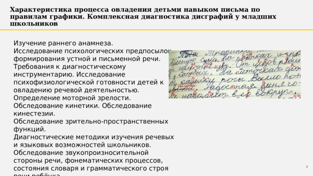 Характеристика процесса овладения детьми навыком письма по правилам графики. Комплексная диагностика дисграфий у младших школьников Изучение раннего анамнеза. Исследование психологических предпосылок формирования устной и письменной речи. Требования к диагностическому инструментарию. Исследование психофизиологической готовности детей к овладению речевой деятельностью. Определение моторной зрелости. Обследование кинетики. Обследование кинестезии. Обследование зрительно-пространственных функций. Диагностические методики изучения речевых и языковых возможностей школьников. Обследование звукопроизносительной стороны речи, фонематических процессов, состояния словаря и грамматического строя речи ребёнка. 1 