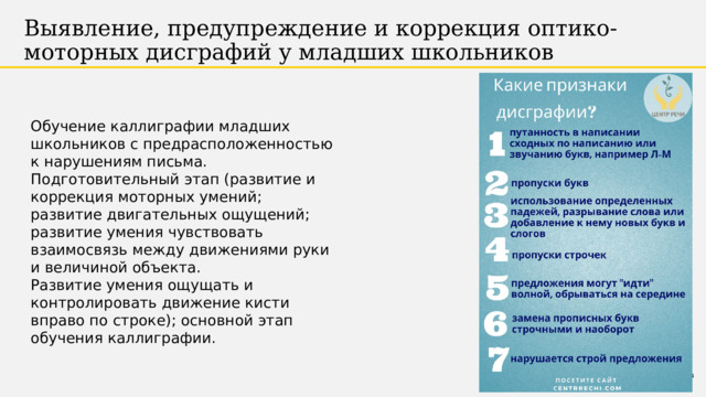 Выявление, предупреждение и коррекция оптико-моторных дисграфий у младших школьников Обучение каллиграфии младших школьников с предрасположенностью к нарушениям письма.  Подготовительный этап (развитие и коррекция моторных умений; развитие двигательных ощущений; развитие умения чувствовать взаимосвязь между движениями руки и величиной объекта.  Развитие умения ощущать и контролировать движение кисти вправо по строке); основной этап обучения каллиграфии. 1 