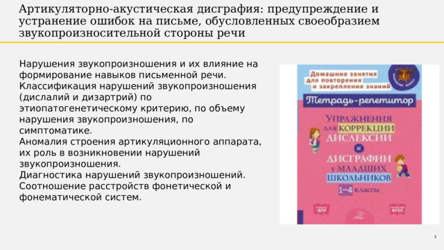 Артикуляторно-акустическая дисграфия: предупреждение и устранение ошибок на письме, обусловленных своеобразием звукопроизносительной стороны речи Нарушения звукопроизношения и их влияние на формирование навыков письменной речи. Классификация нарушений звукопроизношения (дислалий и дизартрий) по этиопатогенетическому критерию, по объему нарушения звукопроизношения, по симптоматике. Аномалия строения артикуляционного аппарата, их роль в возникновении нарушений звукопроизношения. Диагностика нарушений звукопроизношений. Соотношение расстройств фонетической и фонематической систем. 1 