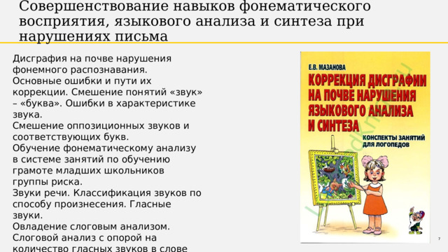 Совершенствование навыков фонематического восприятия, языкового анализа и синтеза при нарушениях письма Дисграфия на почве нарушения фонемного распознавания. Основные ошибки и пути их коррекции. Смешение понятий «звук» – «буква». Ошибки в характеристике звука. Смешение оппозиционных звуков и соответствующих букв. Обучение фонематическому анализу в системе занятий по обучению грамоте младших школьников группы риска. Звуки речи. Классификация звуков по способу произнесения. Гласные звуки. Овладение слоговым анализом. Слоговой анализ с опорой на количество гласных звуков в слове 1 