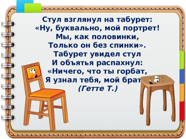 Стул взглянул на табурет:  «Ну, буквально, мой портрет!  Мы, как половинки,  Только он без спинки».  Табурет увидел стул  И объятья распахнул:  «Ничего, что ты горбат,  Я узнал тебя, мой брат!»  (Гетте Т.) 