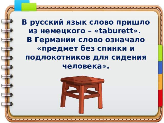 В русский язык слово пришло из немецкого – «taburett».  В Германии слово означало «предмет без спинки и подлокотников для сидения человека».   