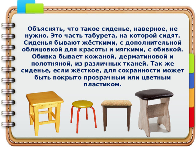 Объяснять, что такое сиденье, наверное, не нужно. Это часть табурета, на которой сидят. Сиденья бывают жёсткими, с дополнительной облицовкой для красоты и мягкими, с обивкой. Обивка бывает кожаной, дерматиновой и полотняной, из различных тканей. Так же сиденье, если жёсткое, для сохранности может быть покрыто прозрачным или цветным пластиком.   