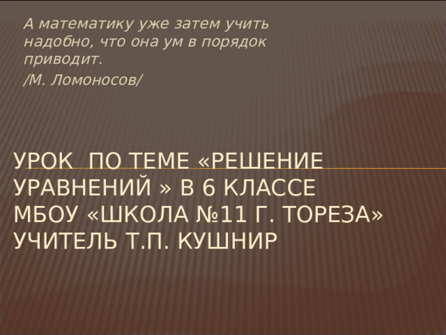 А математику уже затем учить надобно, что она ум в порядок приводит. /М. Ломоносов/ УРОК ПО ТЕМЕ «РЕШЕНИЕ УРАВНЕНИЙ » В 6 КЛАССЕ  Мбоу «школа №11 г. тореза»  учитель т.п. кушнир 