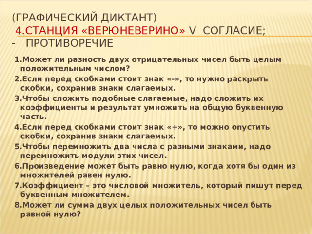 (Графический диктант)   4.СТАНЦИЯ «ВЕРЮНЕВЕРИНО» V согласие;  - противоречие 1.Может ли разность двух отрицательных чисел быть целым положительным числом? 2.Если перед скобками стоит знак «-», то нужно раскрыть скобки, сохранив знаки слагаемых. 3.Чтобы сложить подобные слагаемые, надо сложить их коэффициенты и результат умножить на общую буквенную часть. 4.Если перед скобками стоит знак «+», то можно опустить скобки, сохранив знаки слагаемых. 5.Чтобы перемножить два числа с разными знаками, надо перемножить модули этих чисел. 6.Произведение может быть равно нулю, когда хотя бы один из множителей равен нулю. 7.Коэффициент – это числовой множитель, который пишут перед буквенным множителем. 8.Может ли сумма двух целых положительных чисел быть равной нулю? 