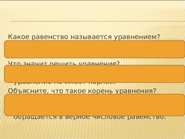 Какое равенство называется уравнением? Уравнением называют равенство, содержащее букву, значение которой надо найти. Что значит решить уравнение? Найти все его корни или убедиться, что это уравнение не имеет корней. Объясните, что такое корень уравнения? Корнем уравнения называют то значение неизвестного, при котором это уравнение обращается в верное числовое равенство.  