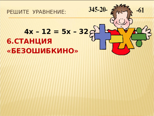 Решите уравнение:    4х – 12 = 5х – 32 6.СТАНЦИЯ «БЕЗОШИБКИНО» 