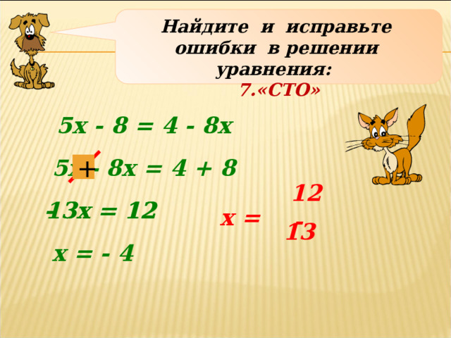 Найдите и исправьте ошибки в решении уравнения: 7.«СТО» 5х - 8 = 4 - 8х 5х - 8х = 4 + 8 + 12  - 3х = 12  13х = 12 х = - 13 х = - 4 