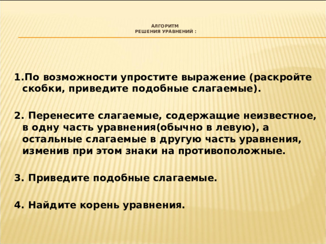  Алгоритм  решения уравнений :     1.По возможности упростите выражение (раскройте скобки, приведите подобные слагаемые).  2. Перенесите слагаемые, содержащие неизвестное, в одну часть уравнения(обычно в левую), а остальные слагаемые в другую часть уравнения, изменив при этом знаки на противоположные.  3. Приведите подобные слагаемые.  4. Найдите корень уравнения. 