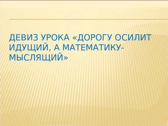 Девиз урока «Дорогу осилит идущий, а математику-мыслящий» 