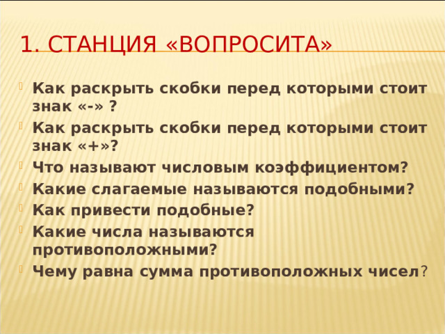 1. Станция «Вопросита» Как раскрыть скобки перед которыми стоит знак «-» ? Как раскрыть скобки перед которыми стоит знак «+»? Что называют числовым коэффициентом? Какие слагаемые называются подобными? Как привести подобные? Какие числа называются противоположными? Чему равна сумма противоположных чисел ? 