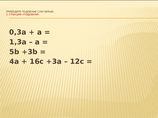   Приведите подобные слагаемые:  3.  СТАНЦИЯ «ПОДОБНАЯ»      0,3а + а =  1,3а – а =  5b +3b =  4а + 16с +3а – 12с = 