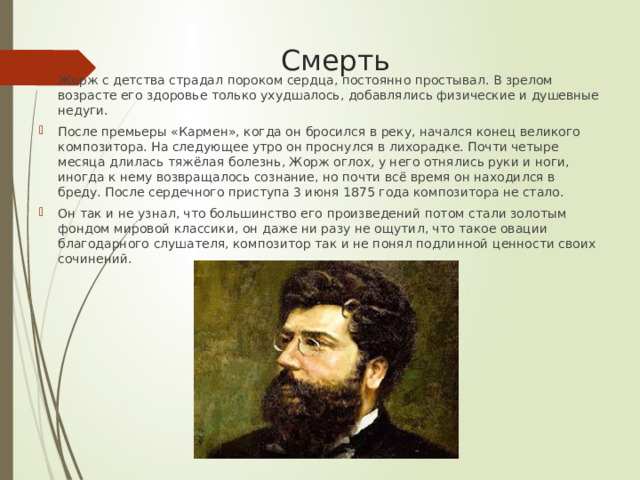  Смерть Жорж с детства страдал пороком сердца, постоянно простывал. В зрелом возрасте его здоровье только ухудшалось, добавлялись физические и душевные недуги. После премьеры «Кармен», когда он бросился в реку, начался конец великого композитора. На следующее утро он проснулся в лихорадке. Почти четыре месяца длилась тяжёлая болезнь, Жорж оглох, у него отнялись руки и ноги, иногда к нему возвращалось сознание, но почти всё время он находился в бреду. После сердечного приступа 3 июня 1875 года композитора не стало. Он так и не узнал, что большинство его произведений потом стали золотым фондом мировой классики, он даже ни разу не ощутил, что такое овации благодарного слушателя, композитор так и не понял подлинной ценности своих сочинений. 