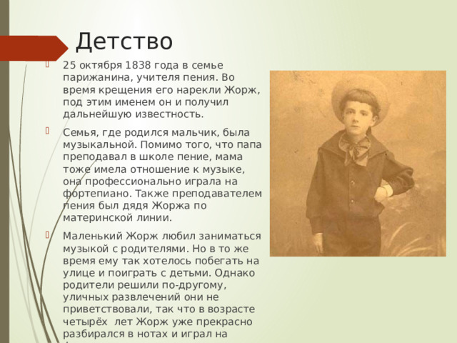 Детство 25 октября 1838 года в семье парижанина, учителя пения. Во время крещения его нарекли Жорж, под этим именем он и получил дальнейшую известность. Семья, где родился мальчик, была музыкальной. Помимо того, что папа преподавал в школе пение, мама тоже имела отношение к музыке, она профессионально играла на фортепиано. Также преподавателем пения был дядя Жоржа по материнской линии. Маленький Жорж любил заниматься музыкой с родителями. Но в то же время ему так хотелось побегать на улице и поиграть с детьми. Однако родители решили по-другому, уличных развлечений они не приветствовали, так что в возрасте четырёх лет Жорж уже прекрасно разбирался в нотах и играл на фортепиано . 