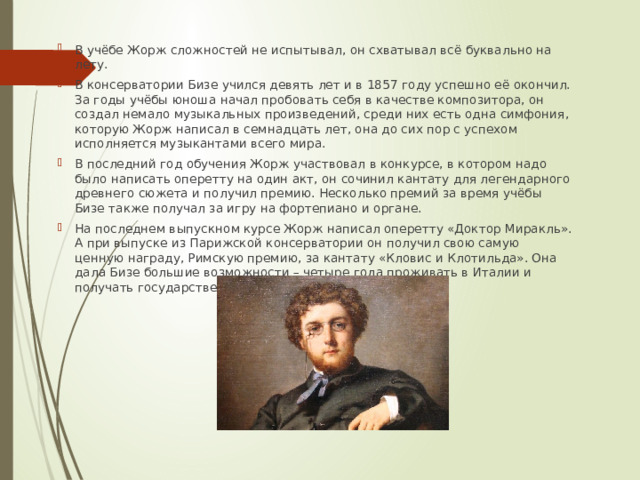 В учёбе Жорж сложностей не испытывал, он схватывал всё буквально на лету. В консерватории Бизе учился девять лет и в 1857 году успешно её окончил. За годы учёбы юноша начал пробовать себя в качестве композитора, он создал немало музыкальных произведений, среди них есть одна симфония, которую Жорж написал в семнадцать лет, она до сих пор с успехом исполняется музыкантами всего мира. В последний год обучения Жорж участвовал в конкурсе, в котором надо было написать оперетту на один акт, он сочинил кантату для легендарного древнего сюжета и получил премию. Несколько премий за время учёбы Бизе также получал за игру на фортепиано и органе. На последнем выпускном курсе Жорж написал оперетту «Доктор Миракль». А при выпуске из Парижской консерватории он получил свою самую ценную награду, Римскую премию, за кантату «Кловис и Клотильда». Она дала Бизе большие возможности – четыре года проживать в Италии и получать государственную стипендию. 