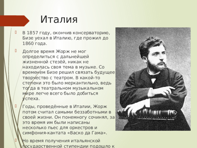  Италия В 1857 году, окончив консерваторию, Бизе уехал в Италию, где прожил до 1860 года. Долгое время Жорж не мог определиться с дальнейшей жизненной стезёй, никак не находилась своя тема в музыке. Со временем Бизе решил связать будущее творчество с театром. В какой-то степени это было меркантильно, ведь тогда в театральном музыкальном мире легче всего было добиться успеха. Годы, проведённые в Италии, Жорж потом считал самыми беззаботными в своей жизни. Он понемногу сочинял, за это время им были написаны несколько пьес для оркестров и симфония-кантата «Васко да Гама». Но время получения итальянской государственной стипендии подошло к концу, Жоржу необходимо было возвращаться в Париж. 