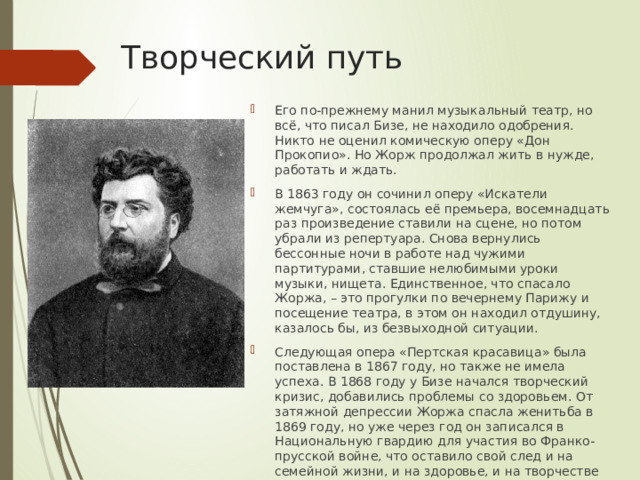  Творческий путь Его по-прежнему манил музыкальный театр, но всё, что писал Бизе, не находило одобрения. Никто не оценил комическую оперу «Дон Прокопио». Но Жорж продолжал жить в нужде, работать и ждать. В 1863 году он сочинил оперу «Искатели жемчуга», состоялась её премьера, восемнадцать раз произведение ставили на сцене, но потом убрали из репертуара. Снова вернулись бессонные ночи в работе над чужими партитурами, ставшие нелюбимыми уроки музыки, нищета. Единственное, что спасало Жоржа, – это прогулки по вечернему Парижу и посещение театра, в этом он находил отдушину, казалось бы, из безвыходной ситуации. Следующая опера «Пертская красавица» была поставлена в 1867 году, но также не имела успеха. В 1868 году у Бизе начался творческий кризис, добавились проблемы со здоровьем. От затяжной депрессии Жоржа спасла женитьба в 1869 году, но уже через год он записался в Национальную гвардию для участия во Франко-прусской войне, что оставило свой след и на семейной жизни, и на здоровье, и на творчестве композитора. 