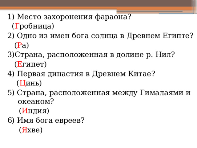 1) Место захоронения фараона?  ( Г робница) 2) Одно из имен бога солнца в Древнем Египте?  ( Р а) 3)Страна, расположенная в долине р. Нил?  ( Е гипет) 4) Первая династия в Древнем Китае?  ( Ц инь) 5) Страна, расположенная между Гималаями и океаном?  ( И ндия) 6) Имя бога евреев?  ( Я хве) 