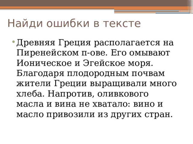 Найди ошибки в тексте Древняя Греция располагается на Пиренейском п-ове. Его омывают Ионическое и Эгейское моря. Благодаря плодородным почвам жители Греции выращивали много хлеба. Напротив, оливкового масла и вина не хватало: вино и масло привозили из других стран. 