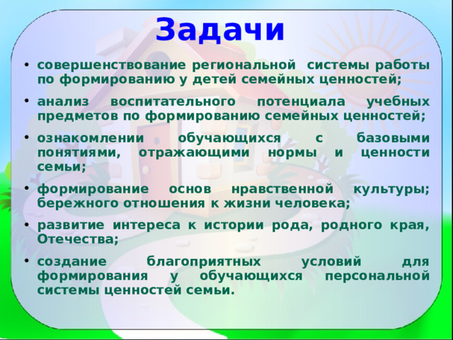 Задачи  совершенствование региональной системы работы по формированию у детей семейных ценностей; анализ воспитательного потенциала учебных предметов по формированию семейных ценностей; ознакомлении обучающихся с базовыми понятиями, отражающими нормы и ценности семьи; формирование основ нравственной культуры; бережного отношения к жизни человека; развитие интереса к истории рода, родного края, Отечества; создание благоприятных условий для формирования у обучающихся персональной системы ценностей семьи.  