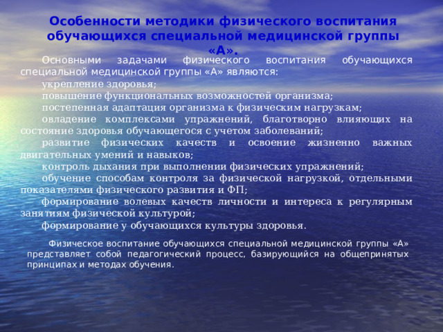 Особенности методики физического воспитания обучающихся специальной медицинской группы «А». Основными задачами физического воспитания обучающихся специальной медицинской группы «А» являются: укрепление здоровья; повышение функциональных возможностей организма; постепенная адаптация организма к физическим нагрузкам; овладение комплексами упражнений, благотворно влияющих на состояние здоровья обучающегося с учетом заболеваний; развитие физических качеств и освоение жизненно важных двигательных умений и навыков; контроль дыхания при выполнении физических упражнений; обучение способам контроля за физической нагрузкой, отдельными показателями физического развития и ФП; формирование волевых качеств личности и интереса к регулярным занятиям физической культурой; формирование у обучающихся культуры здоровья. Физическое воспитание обучающихся специальной медицинской группы «А» представляет собой педагогический процесс, базирующийся на общепринятых принципах и методах обучения. 