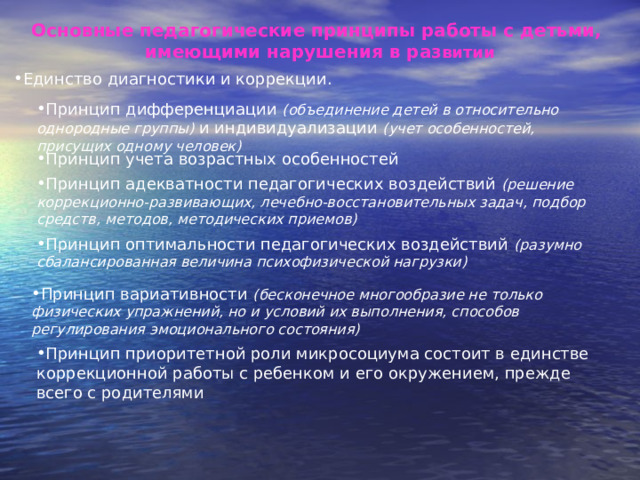 Основные педагогические принципы работы с детьми, имеющими нарушения в раз витии Единство диагностики и коррекции. Принцип дифференциации (объединение детей в относительно однородные группы) и индивидуализации (учет особенностей, присущих одному человек) Принцип учета возрастных особенностей Принцип адекватности педагогических воздействий (решение коррекционно-развивающих, лечебно-восстановительных задач, подбор средств, методов, методических приемов) Принцип оптимальности педагогических воздействий (разумно сбалансированная величина психофизической нагрузки) Принцип вариативности (бесконечное многообразие не только физических упражнений, но и условий их выполнения, способов регулирования эмоционального состояния) Принцип приоритетной роли микросоциума состоит в единстве коррекционной работы с ребенком и его окружением, прежде всего с родителями 