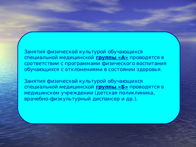 Занятия физической культурой обучающихся специальной медицинской группы «А» проводятся в соответствии с программами физического воспитания  обучающихся с отклонениями в состоянии здоровья. Занятия физической культурой обучающихся специальной медицинской группы «Б» проводятся в медицинском учреждении (детская поликлиника, врачебно-физкультурный диспансер и др.). 