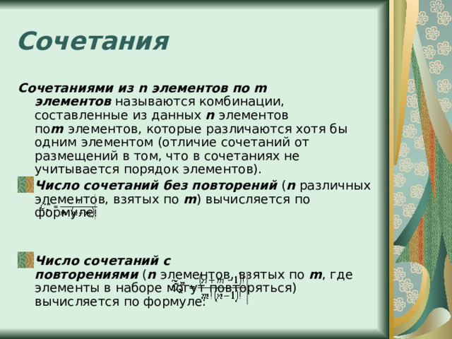 Сочетания Сочетаниями из n элементов по m элементов  называются комбинации, составленные из данных  n  элементов по m  элементов, которые различаются хотя бы одним элементом (отличие сочетаний от размещений в том, что в сочетаниях не учитывается порядок элементов). Число сочетаний без повторений  ( n  различных элементов, взятых по  m ) вычисляется по формуле: Число сочетаний c повторениями  ( n  элементов, взятых по  m , где элементы в наборе могут повторяться) вычисляется по формуле: 