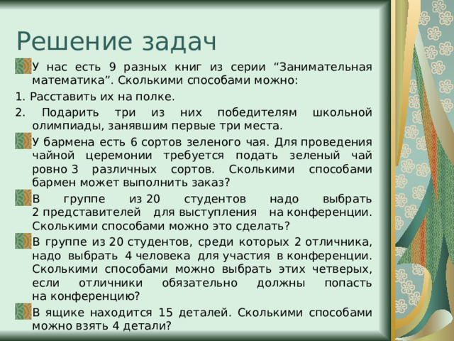 Решение задач У нас есть 9 разных книг из серии “Занимательная математика”. Сколькими способами можно: 1. Расставить их на полке. 2. Подарить три из них победителям школьной олимпиады, занявшим первые три места. У бармена есть 6 сортов зеленого чая. Для проведения чайной церемонии требуется подать зеленый чай ровно 3 различных сортов. Сколькими способами бармен может выполнить заказ? В группе из 20 студентов надо выбрать 2 представителей для выступления на конференции. Сколькими способами можно это сделать? В группе из 20 студентов, среди которых 2 отличника, надо выбрать 4 человека для участия в конференции. Сколькими способами можно выбрать этих четверых, если отличники обязательно должны попасть на конференцию? В ящике находится 15 деталей. Сколькими способами можно взять 4 детали? 