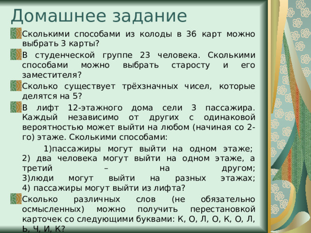 Домашнее задание Сколькими способами из колоды в 36 карт можно выбрать 3 карты? В студенческой группе 23 человека. Сколькими способами можно выбрать старосту и его заместителя? Сколько существует трёхзначных чисел, которые делятся на 5? В лифт 12-этажного дома сели 3 пассажира. Каждый независимо от других с одинаковой вероятностью может выйти на любом (начиная со 2-го) этаже. Сколькими способами:  1)пассажиры могут выйти на одном этаже;   2) два человека могут выйти на одном этаже, а третий – на другом;  3)люди могут выйти на разных этажах;  4) пассажиры могут выйти из лифта? Сколько различных слов (не обязательно осмысленных) можно получить перестановкой карточек со следующими буквами: К, О, Л, О, К, О, Л, Ь, Ч, И, К? 