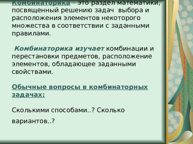 Комбинаторика – это раздел математики, посвященный решению задач  выбора и расположения элементов некоторого множества в соответствии с заданными правилами.    Комбинаторика изучает  комбинации и перестановки предметов, расположение элементов, обладающее заданными свойствами.   Обычные вопросы в комбинаторных задачах:    Сколькими способами..? Сколько вариантов..?    