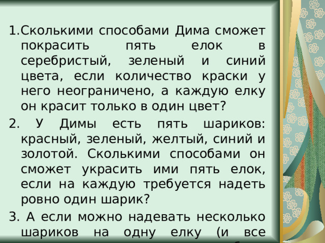 1.Сколькими способами Дима сможет покрасить пять елок в серебристый, зеленый и синий цвета, если количество краски у него неограничено, а каждую елку он красит только в один цвет? 2. У Димы есть пять шариков: красный, зеленый, желтый, синий и золотой. Сколькими способами он сможет украсить ими пять елок, если на каждую требуется надеть ровно один шарик? 3. А если можно надевать несколько шариков на одну елку (и все шарики должны быть использованы)? 