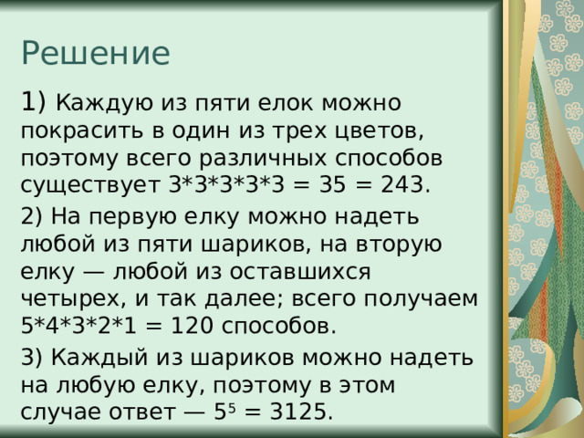 Решение 1) Каждую из пяти елок можно покрасить в один из трех цветов, поэтому всего различных способов существует 3*3*3*3*3 = 35 = 243. 2) На первую елку можно надеть любой из пяти шариков, на вторую елку — любой из оставшихся четырех, и так далее; всего получаем 5*4*3*2*1 = 120 способов. 3) Каждый из шариков можно надеть на любую елку, поэтому в этом случае ответ — 5 5 = 3125. 