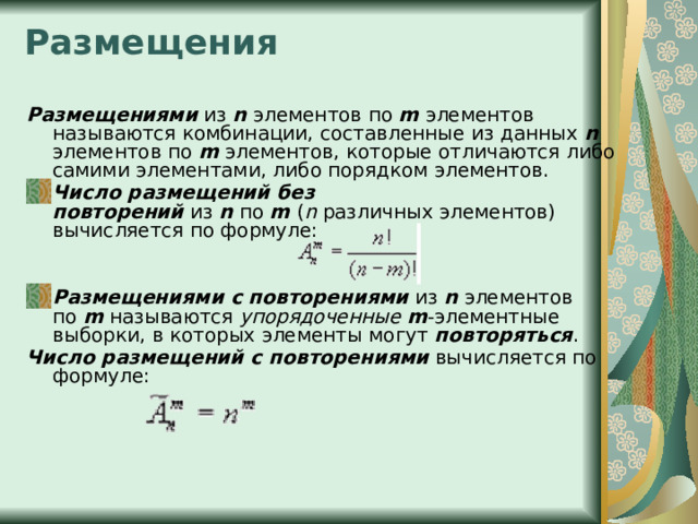 Размещения   Размещениями  из  n  элементов по  m  элементов называются комбинации, составленные из данных  n элементов по  m  элементов, которые отличаются либо самими элементами, либо порядком элементов. Число размещений без повторений  из  n  по  m  ( n  различных элементов) вычисляется по формуле:   Размещениями с повторениями  из  n  элементов по  m  называются  упорядоченные   m -элементные выборки, в которых элементы могут  повторяться . Число размещений с повторениями  вычисляется по формуле:   