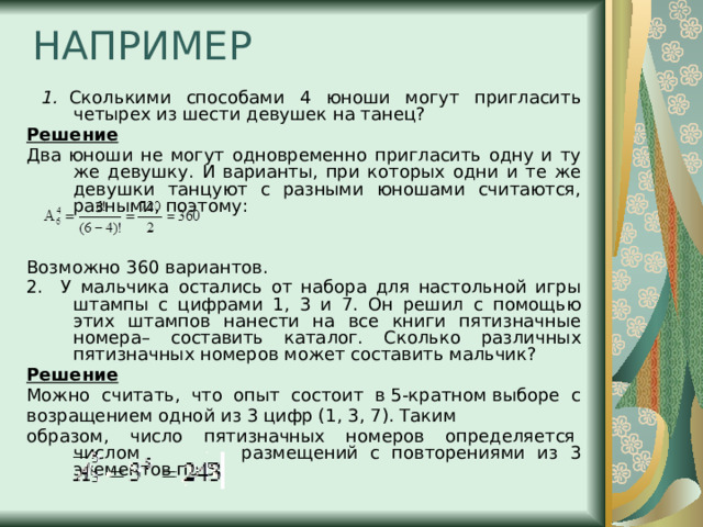 НАПРИМЕР  1.  Сколькими способами 4 юноши могут пригласить четырех из шести девушек на танец? Решение Два юноши не могут одновременно пригласить одну и ту же девушку. И варианты, при которых одни и те же девушки танцуют с разными юношами считаются, разными, поэтому: Возможно 360 вариантов. 2. У мальчика остались от набора для настольной игры штампы с цифрами 1, 3 и 7. Он решил с помощью этих штампов нанести на все книги пятизначные номера– составить каталог. Сколько различных пятизначных номеров может составить мальчик? Решение Можно  считать,  что  опыт  состоит  в 5-кратном выборе  с возращением одной из 3 цифр (1, 3, 7). Таким образом,  число  пятизначных  номеров  определяется  числом  размещений с повторениями из 3 элементов по 5: 