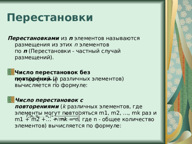 Перестановки Перестановками  из  n  элементов называются размещения из этих  n  элементов по  n  (Перестановки - частный случай размещений). Число перестановок без повторений  (n различных элементов) вычисляется по формуле: Число перестановок c повторениями  ( k  различных элементов, где элементы могут повторяться m1, m2, …, mk раз и m1 + m2 +… + mk = n, где n - общее количество элементов) вычисляется по формуле: 