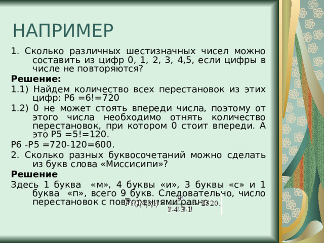 НАПРИМЕР 1. Сколько различных шестизначных чисел можно составить из цифр 0, 1, 2, 3, 4,5, если цифры в числе не повторяются? Решение: 1.1) Найдем количество всех перестановок из этих цифр: P6 =6!=720 1.2) 0 не может стоять впереди числа, поэтому от этого числа необходимо отнять количество перестановок, при котором 0 стоит впереди. А это P5 =5!=120. P6 -P5 =720-120=600.  2. Сколько разных буквосочетаний можно сделать из букв слова «Миссисипи»? Решение Здесь 1 буква «м», 4 буквы «и», 3 буквы «c» и 1 буква «п», всего 9 букв. Следовательно, число перестановок с повторениями равно 