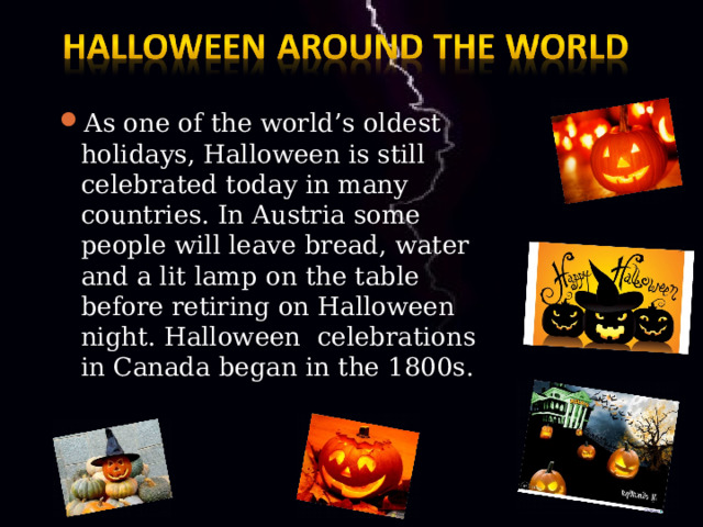 As one of the world’s oldest holidays, Halloween is still celebrated today in many countries. In Austria some people will leave bread, water and a lit lamp on the table before retiring on Halloween night. Halloween celebrations in Canada began in the 1800s. 