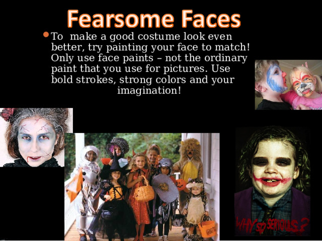 To make a good costume look even better, try painting your face to match!  Only use face paints – not the ordinary paint that you use for pictures. Use bold strokes, strong colors and your imagination! 
