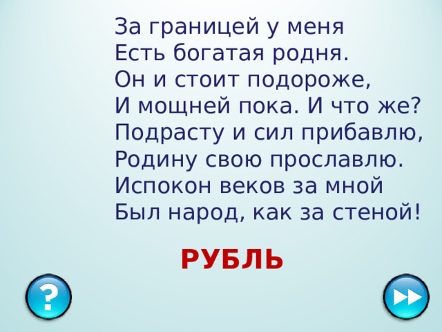 За границей у меня  Есть богатая родня.  Он и стоит подороже,  И мощней пока. И что же?  Подрасту и сил прибавлю,  Родину свою прославлю.  Испокон веков за мной  Был народ, как за стеной!   РУБЛЬ  