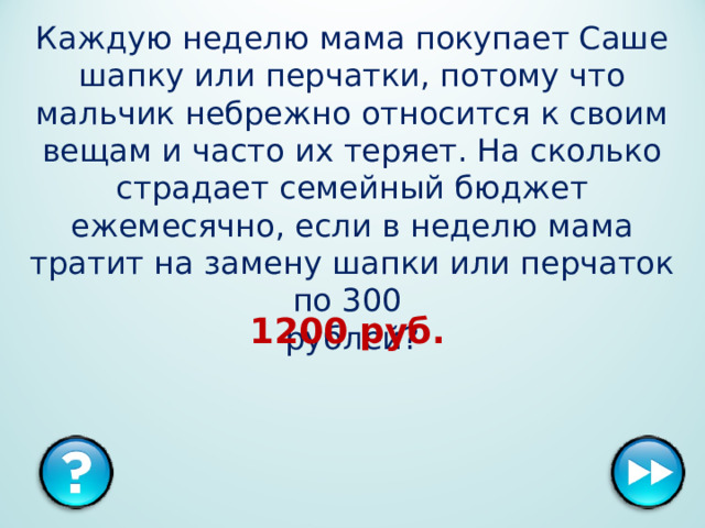 Каждую неделю мама покупает Саше шапку или перчатки, потому что мальчик небрежно относится к своим вещам и часто их теряет. На сколько страдает семейный бюджет ежемесячно, если в неделю мама тратит на замену шапки или перчаток по 300   рублей? 1200 руб.  