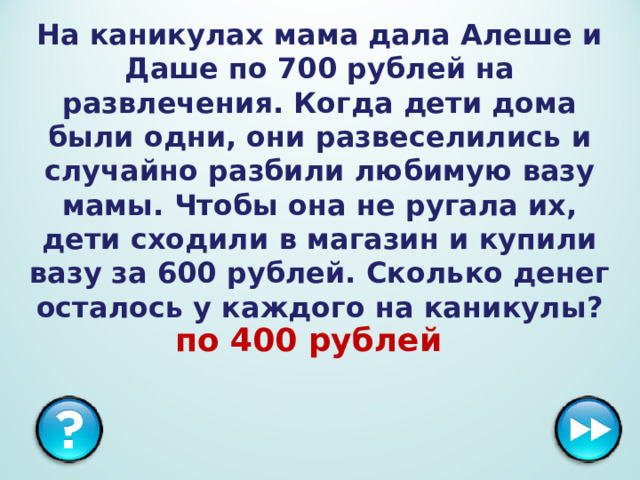 На каникулах мама дала Алеше и Даше по 700 рублей на развлечения. Когда дети дома были одни, они развеселились и случайно разбили любимую вазу мамы. Чтобы она не ругала их, дети сходили в магазин и купили вазу за 600 рублей. Сколько денег осталось у каждого на каникулы? по 400 рублей  